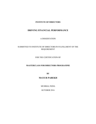 INSTITUTE OF DIRECTORS
DRIVING FINANCIAL PERFORMANCE
A DISSERTATION
SUBMITTED TO INSTITUTE OF DIRECTORS IN FULFILLMENT OF THE
REQUIREMENT
FOR THE CERTIFICATION OF
MASTERCLASS FOR DIRECTORS PROGRAMME
BY
MAYUR PAREKH
MUMBAI, INDIA
OCTOBER 2016
 