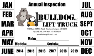 AnnualInspection
Make
Model# Serial#
1461East10MileRoad,MadisonHeights,MI48071
Tel:248.268.4290Fax:248.268.4291
www.bulldoglifttruck.com
JAN
FEB
MAR
APR
MAY
JUNE
JUL
AUG
SEPT
OCT
NOV
DEC2014 2015 2016 2017 2018 2019
LLCbulldog
lifttruck
 