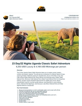 Albert
Tour Operator/DMC
Alpha Adventure Safaris
+256392881681
info@alphatoursafaris.com
https://www.alphatoursafaris.com
23 Day/22 Nights Uganda Classic Safari Adventure
6,353 USD Luxury & 4,168 USD Midrange per person
Overview
The 23 Day Uganda Classic Safari Adventure takes you to explore central, eastern,
northern and western Uganda. This will truly be an adventure of a lifetime! Spend 23 days
exploring Entebbe, Mabamba swamp for shoebill stork, Source of the Nile at Jinja, Sipi
Falls at Mount Elgon National Park, Mount Moroto and Karamoja areas, Kidepo Valley
National Park, Murchison Falls National Park, Kibale Forest National Park for chimpanzee
trekking, Southern Queen Elizabeth National Park for wildlife game drives, Bwindi
Impenetrable Forest for mountain gorilla trekking, Lake Mutanda for canoe trekking,
Kisoro, National Park Mgahinga, Lake Bunyonyi, Lake Mburo National Park and finally
Ngamba Island for chimpanzee.
Tour Cost Inclusion
All ground transportation in A 4x4 comfortable safari Land cruiser with all fuel
Full time driver/guide with all his associated expense
A full Time well trained Safari field office Coordinator
Fully Ensuit/ Midrange Shared Accommodation
Meals are as per the Itinerary (· Dinner (21) Breakfast (22) Lunch (21)
Guided Golden Monkey Experience
Visit to the City Highlights
Cultural Encounter
Guided Game Drives
Guided Hikes
Guided Classic Crater safari
 