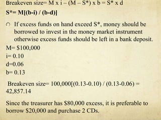 Breakeven size= M x i – (M – S*) x b = S* x d
S*= M[(b-i) / (b-d)]
If excess funds on hand exceed S*, money should be
borrowed to invest in the money market instrument
otherwise excess funds should be left in a bank deposit.
M= $100,000
i= 0.10
d=0.06
b= 0.13
Breakeven size= 100,000[(0.13-0.10) / (0.13-0.06) =
42,857.14
Since the treasurer has $80,000 excess, it is preferable to
borrow $20,000 and purchase 2 CDs.
 