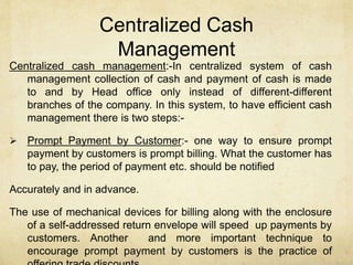Centralized Cash
Management
Centralized cash management:-In centralized system of cash
management collection of cash and payment of cash is made
to and by Head office only instead of different-different
branches of the company. In this system, to have efficient cash
management there is two steps:-
 Prompt Payment by Customer:- one way to ensure prompt
payment by customers is prompt billing. What the customer has
to pay, the period of payment etc. should be notified
Accurately and in advance.
The use of mechanical devices for billing along with the enclosure
of a self-addressed return envelope will speed up payments by
customers. Another and more important technique to
encourage prompt payment by customers is the practice of
 