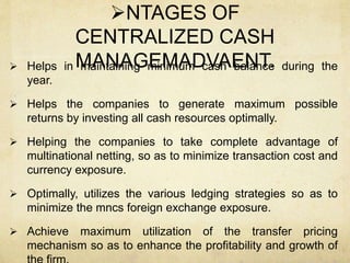 NTAGES OF
CENTRALIZED CASH
MANAGEMADVAENT. Helps in maintaining minimum cash balance during the
year.
 Helps the companies to generate maximum possible
returns by investing all cash resources optimally.
 Helping the companies to take complete advantage of
multinational netting, so as to minimize transaction cost and
currency exposure.
 Optimally, utilizes the various ledging strategies so as to
minimize the mncs foreign exchange exposure.
 Achieve maximum utilization of the transfer pricing
mechanism so as to enhance the profitability and growth of
 