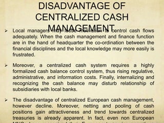 DISADVANTAGE OF
CENTRALIZED CASH
MANAGEMENT. Local managers may loose motivation to control cash flows
adequately. When the cash management and finance function
are in the hand of headquarter the co-ordination between the
financial disciplines and the local knowledge may more easily is
frustrated.
 Moreover, a centralized cash system requires a highly
formalized cash balance control system, thus rising regulative,
administrative, and information costs. Finally, internalizing and
recognizing the cash balance may disturb relationship of
subsidiaries with local banks.
 The disadvantage of centralized European cash management,
however decline. Moreover, netting and pooling of cash
positions gain attractiveness and trend towards centralized
treasuries is already apparent. In fact, even non European
 