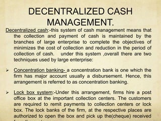 DECENTRALIZED CASH
MANAGEMENT.
Decentralized cash:-this system of cash management means that
the collection and payment of cash is maintained by the
branches of large enterprise to complete the objectives of
minimizes the cost of collection and reduction in the period of
collection of cash. under this system ,overall there are two
techniques used by large enterprise:
 Concentration banking- a concentration bank is one which the
firm has major account usually a disbursement. Hence, this
arrangement is referred to as concentration banking.
 Lock box system:-Under this arrangement, firms hire a post
office box at the important collection centers. The customers
are required to remit payments to collection centers or lock
box. The lock banks of the firm, at the respective places are
authorized to open the box and pick up the(cheque) received
 