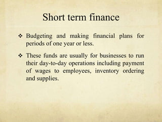 Short term finance
 Budgeting and making financial plans for
periods of one year or less.
 These funds are usually for businesses to run
their day-to-day operations including payment
of wages to employees, inventory ordering
and supplies.
 