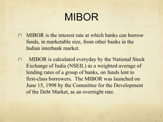 MIBOR
MIBOR is the interest rate at which banks can borrow
funds, in marketable size, from other banks in the
Indian interbank market.
MIBOR is calculated everyday by the National Stock
Exchange of India (NSEIL) as a weighted average of
lending rates of a group of banks, on funds lent to
first-class borrowers. The MIBOR was launched on
June 15, 1998 by the Committee for the Development
of the Debt Market, as an overnight rate.
 