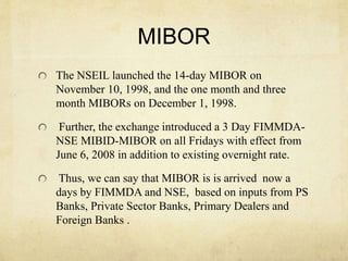 MIBOR
The NSEIL launched the 14-day MIBOR on
November 10, 1998, and the one month and three
month MIBORs on December 1, 1998.
Further, the exchange introduced a 3 Day FIMMDA-
NSE MIBID-MIBOR on all Fridays with effect from
June 6, 2008 in addition to existing overnight rate.
Thus, we can say that MIBOR is is arrived now a
days by FIMMDA and NSE, based on inputs from PS
Banks, Private Sector Banks, Primary Dealers and
Foreign Banks .
 