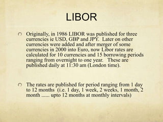 LIBOR
Originally, in 1986 LIBOR was published for three
currencies ie USD, GBP and JPY. Later on other
currencies were added and after merger of some
currencies in 2000 into Euro, now Libor rates are
calculated for 10 currencies and 15 borrowing periods
ranging from overnight to one year. These are
published daily at 11:30 am (London time).
The rates are published for period ranging from 1 day
to 12 months (i.e. 1 day, 1 week, 2 weeks, 1 month, 2
month ...... upto 12 months at monthly intervals)
 