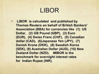 LIBOR
LIBOR is calculated and published by
Thomas Reuters on behalf of British Bankers'
Association (BBA) for currencies like (1) US
Dollar, (2) GB Pound (GBP), (3) Euro
(EUR), (4) Swiss Franc (CHF), (5) Canadian
dollar (CAD), (6)Japanese Yen (JPY), (7)
Danish Krone (DKK), (8) Swedish Korna
(SEK), (9) Australian Dollar (AUD), (10) New
Zealand Dollar (NZD). MIBOR is the
benchmark for overnight interest rates
for Indian Rupee (INR).
 