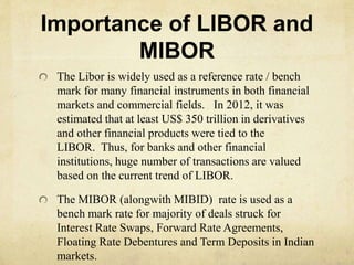 Importance of LIBOR and
MIBOR
The Libor is widely used as a reference rate / bench
mark for many financial instruments in both financial
markets and commercial fields. In 2012, it was
estimated that at least US$ 350 trillion in derivatives
and other financial products were tied to the
LIBOR. Thus, for banks and other financial
institutions, huge number of transactions are valued
based on the current trend of LIBOR.
The MIBOR (alongwith MIBID) rate is used as a
bench mark rate for majority of deals struck for
Interest Rate Swaps, Forward Rate Agreements,
Floating Rate Debentures and Term Deposits in Indian
markets.
 