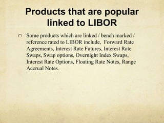 Products that are popular
linked to LIBOR
Some products which are linked / bench marked /
reference rated to LIBOR include, Forward Rate
Agreements, Interest Rate Futures, Interest Rate
Swaps, Swap options, Overnight Index Swaps,
Interest Rate Options, Floating Rate Notes, Range
Accrual Notes.
 