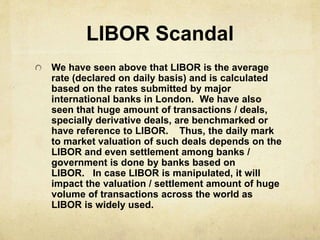 LIBOR Scandal
We have seen above that LIBOR is the average
rate (declared on daily basis) and is calculated
based on the rates submitted by major
international banks in London. We have also
seen that huge amount of transactions / deals,
specially derivative deals, are benchmarked or
have reference to LIBOR. Thus, the daily mark
to market valuation of such deals depends on the
LIBOR and even settlement among banks /
government is done by banks based on
LIBOR. In case LIBOR is manipulated, it will
impact the valuation / settlement amount of huge
volume of transactions across the world as
LIBOR is widely used.
 
