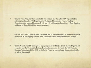 On 27th June 2012, Barclays admitted to misconduct and thus UK's FSA imposed a 59.5
million pound penalty. US Department of Justice and Commidity Futures Trading
Commisison too imposed fines worth 102 and 128 million pound penalties . Thus Barclays
paid total of about 290 million pound as penalty.
On 31st July, 2012, Deutsche Bank confirmed that a "limited number" of staff were involved
in the LIBOR rate rigging scandel, but it cleared the senior management of the charges.
On 19 December 2012, UBS agreed to pay regulators $1.5bn ($1.2bn to the US Department
of Justice and the Commodity Futures Trading Commission, £160m to the UK Financial
Services Authority and 60m CHF to the Swiss Financial Market Supervisory Authority) for
its role in the scandal.
 