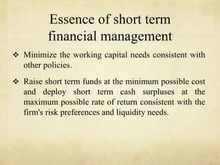 Essence of short term
financial management
 Minimize the working capital needs consistent with
other policies.
 Raise short term funds at the minimum possible cost
and deploy short term cash surpluses at the
maximum possible rate of return consistent with the
firm's risk preferences and liquidity needs.
 