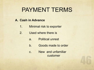 PAYMENT TERMS
A. Cash in Advance
1. Minimal risk to exporter
2. Used where there is
a. Political unrest
b. Goods made to order
c. New and unfamiliar
customer
 