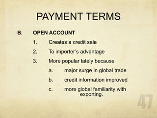 PAYMENT TERMS
B. OPEN ACCOUNT
1. Creates a credit sale
2. To importer’s advantage
3. More popular lately because
a. major surge in global trade
b. credit information improved
c. more global familiarity with
exporting.
 