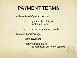 PAYMENT TERMS
4.Benefits of Open Accounts:
a. greater flexibility in
making a trade
b. lower transactions costs
5.Major disadvantage:
-Slow payment
-highly vulnerable to
government currency controls.
 