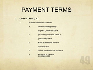 PAYMENT TERMS
C. Letter of Credit (L/C)
1. A letter addressed to seller
a. written and signed by
buyer’s (importer) bank
b. promising to honor seller’s
(exporter) drafts.
c. Bank substitutes its own
commitment
d. Seller must conform to terms
e. Protects in case of
discrepancies
 