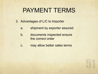 PAYMENT TERMS
3. Advantages of L/C to Importer
a. shipment by exporter assured
b. documents inspected ensure
the correct order
c. may allow better sales terms
 