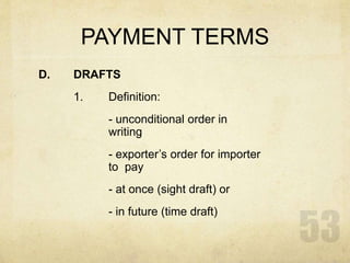 PAYMENT TERMS
D. DRAFTS
1. Definition:
- unconditional order in
writing
- exporter’s order for importer
to pay
- at once (sight draft) or
- in future (time draft)
 