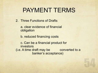 PAYMENT TERMS
2. Three Functions of Drafts
a. clear evidence of financial
obligation
b. reduced financing costs
c. Can be a financial product for
investors
(i.e. A time draft may be converted to a
banker’s acceptance)
 