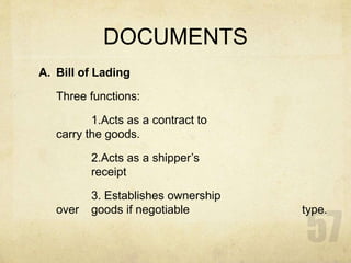 DOCUMENTS
A. Bill of Lading
Three functions:
1.Acts as a contract to
carry the goods.
2.Acts as a shipper’s
receipt
3. Establishes ownership
over goods if negotiable type.
 
