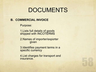 DOCUMENTS
B. COMMERCIAL INVOICE
Purpose:
1.Lists full details of goods
shipped with INCOTERMS
2.Names of importer/exporter
given
3.Identifies payment terms in a
specific currency
4.List charges for transport and
insurance.
 