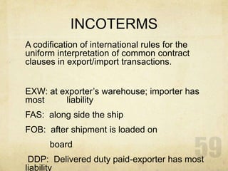INCOTERMS
A codification of international rules for the
uniform interpretation of common contract
clauses in export/import transactions.
EXW: at exporter’s warehouse; importer has
most liability
FAS: along side the ship
FOB: after shipment is loaded on
board
DDP: Delivered duty paid-exporter has most
liability
 