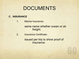 DOCUMENTS
C. INSURANCE
1. Marine Insurance-
same name whether ocean or air
freight.
2. Insurance Certificate-
issued per trip to show proof of
insurance
 