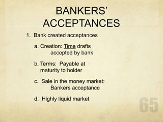 BANKERS’
ACCEPTANCES
1. Bank created acceptances
a. Creation: Time drafts
accepted by bank
b. Terms: Payable at
maturity to holder
c. Sale in the money market:
Bankers acceptance
d. Highly liquid market
 