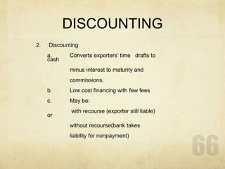 DISCOUNTING
2. Discounting
a. Converts exporters’ time drafts to
cash
minus interest to maturity and
commissions.
b. Low cost financing with few fees
c. May be:
with recourse (exporter still liable)
or
without recourse(bank takes
liability for nonpayment)
 