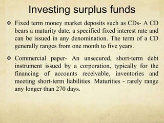 Investing surplus funds
 Fixed term money market deposits such as CDs- A CD
bears a maturity date, a specified fixed interest rate and
can be issued in any denomination. The term of a CD
generally ranges from one month to five years.
 Commercial paper- An unsecured, short-term debt
instrument issued by a corporation, typically for the
financing of accounts receivable, inventories and
meeting short-term liabilities. Maturities - rarely range
any longer than 270 days.
 