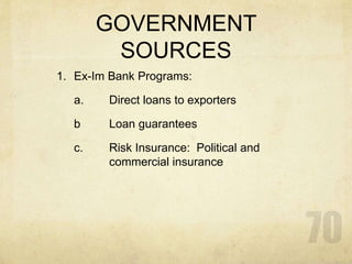 GOVERNMENT
SOURCES
1. Ex-Im Bank Programs:
a. Direct loans to exporters
b Loan guarantees
c. Risk Insurance: Political and
commercial insurance
 