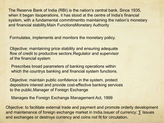 The Reserve Bank of India (RBI) is the nation’s central bank. Since 1935,
when it began itsoperations, it has stood at the centre of India’s financial
system, with a fundamental commitmentto maintaining the nation’s monetary
and financial stability.Main FunctionsMonetary Authority
Formulates, implements and monitors the monetary policy.
Objective: maintaining price stability and ensuring adequate
flow of credit to productive sectors.Regulator and supervisor
of the financial system
Prescribes broad parameters of banking operations within
which the countrys banking and financial system functions.
Objective: maintain public confidence in the system, protect
depositors interest and provide cost-effective banking services
to the public.Manager of Foreign Exchange
Manages the Foreign Exchange Management Act, 1999
Objective: to facilitate external trade and payment and promote orderly development
and maintenance of foreign exchange market in India.Issuer of currency: ∑ Issues
and exchanges or destroys currency and coins not fit for circulation.
 