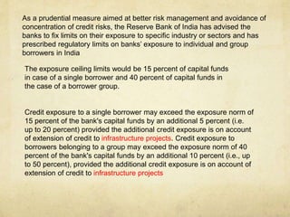 As a prudential measure aimed at better risk management and avoidance of
concentration of credit risks, the Reserve Bank of India has advised the
banks to fix limits on their exposure to specific industry or sectors and has
prescribed regulatory limits on banks’ exposure to individual and group
borrowers in India
The exposure ceiling limits would be 15 percent of capital funds
in case of a single borrower and 40 percent of capital funds in
the case of a borrower group.
Credit exposure to a single borrower may exceed the exposure norm of
15 percent of the bank's capital funds by an additional 5 percent (i.e.
up to 20 percent) provided the additional credit exposure is on account
of extension of credit to infrastructure projects. Credit exposure to
borrowers belonging to a group may exceed the exposure norm of 40
percent of the bank's capital funds by an additional 10 percent (i.e., up
to 50 percent), provided the additional credit exposure is on account of
extension of credit to infrastructure projects
 