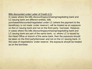 Bills discounted under Letter of Credit (LC)
In cases where the bills discounting/purchasing/negotiating bank and
LC issuing bank are different entities, bills
purchased/discounted/negotiated under LC (where the payment to the
beneficiary is not made ‘under reserve’), will be treated as an exposure
on the LC issuing bank and not on the third party / borrower. However,
in cases where the bills discounting/purchasing/negotiating bank and
LC issuing bank are part of the same bank, i.e. where LC is issued by
the Head Office or branch of the same bank, then the exposure should
be taken on the third party/borrower and not on the LC issuing bank. In
the case of negotiations ‘under reserve’, the exposure should be treated
as on the borrower.
 