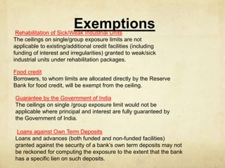 ExemptionsRehabilitation of Sick/Weak Industrial Units
The ceilings on single/group exposure limits are not
applicable to existing/additional credit facilities (including
funding of interest and irregularities) granted to weak/sick
industrial units under rehabilitation packages.
Food credit
Borrowers, to whom limits are allocated directly by the Reserve
Bank for food credit, will be exempt from the ceiling.
Guarantee by the Government of India
The ceilings on single /group exposure limit would not be
applicable where principal and interest are fully guaranteed by
the Government of India.
Loans against Own Term Deposits
Loans and advances (both funded and non-funded facilities)
granted against the security of a bank’s own term deposits may not
be reckoned for computing the exposure to the extent that the bank
has a specific lien on such deposits.
 