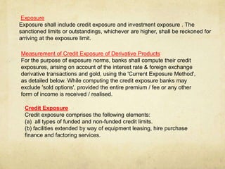 Exposure
Exposure shall include credit exposure and investment exposure . The
sanctioned limits or outstandings, whichever are higher, shall be reckoned for
arriving at the exposure limit.
Measurement of Credit Exposure of Derivative Products
For the purpose of exposure norms, banks shall compute their credit
exposures, arising on account of the interest rate & foreign exchange
derivative transactions and gold, using the 'Current Exposure Method',
as detailed below. While computing the credit exposure banks may
exclude 'sold options', provided the entire premium / fee or any other
form of income is received / realised.
Credit Exposure
Credit exposure comprises the following elements:
(a) all types of funded and non-funded credit limits.
(b) facilities extended by way of equipment leasing, hire purchase
finance and factoring services.
 