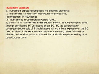 Investment Exposure
a) Investment exposure comprises the following elements:
(i) investments in shares and debentures of companies.
(ii) investment in PSU bonds
(iii) investments in Commercial Papers (CPs).
b) Banks’ / FIs’ investments in debentures/ bonds / security receipts / pass-
through certificates (PTCs) issued by an SC / RC as compensation
consequent upon sale of financial assets will constitute exposure on the SC
/ RC. In view of the extraordinary nature of the event, banks / FIs will be
allowed, in the initial years, to exceed the prudential exposure ceiling on a
case-to-case basis.
 
