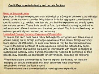 Credit Exposure to Industry and certain Sectors
Fixing of Sectoral Limits
Apart from limiting the exposures to an individual or a Group of borrowers, as indicated
above, banks may also consider fixing internal limits for aggregate commitments to
specific sectors, e.g. textiles, jute, tea, etc., so that the exposures are evenly spread
over various sectors. These limits could be fixed by the banks having regard to the
performance of different sectors and the risks perceived. The limits so fixed may be
reviewed periodically and revised, as necessary.
Unhedged Foreign Currency Exposure of Corporates
To ensure that each bank has a policy that explicitly recognises and takes account
of risks arising out of foreign exchange exposure of their clients, foreign currency
loans above US $10 million, or such lower limits as may be deemed appropriate
vis-à-vis the banks’ portfolios of such exposures, should be extended by banks
only on the basis of a well laid out policy of their Boards with regard to hedging of
such foreign currency loans. Further, the policy for hedging, to be framed by their
boards, may consider, as appropriate for convenience, excluding the following:
Where forex loans are extended to finance exports, banks may not insist on
hedging but assure themselves that such customers have uncovered
receivables to cover the loan amount.
Where the forex loans are extended for meeting forex expenditure.
 