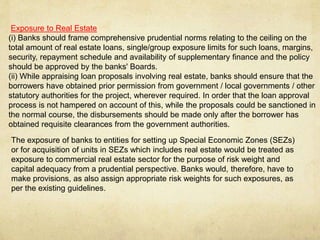 Exposure to Real Estate
(i) Banks should frame comprehensive prudential norms relating to the ceiling on the
total amount of real estate loans, single/group exposure limits for such loans, margins,
security, repayment schedule and availability of supplementary finance and the policy
should be approved by the banks' Boards.
(ii) While appraising loan proposals involving real estate, banks should ensure that the
borrowers have obtained prior permission from government / local governments / other
statutory authorities for the project, wherever required. In order that the loan approval
process is not hampered on account of this, while the proposals could be sanctioned in
the normal course, the disbursements should be made only after the borrower has
obtained requisite clearances from the government authorities.
The exposure of banks to entities for setting up Special Economic Zones (SEZs)
or for acquisition of units in SEZs which includes real estate would be treated as
exposure to commercial real estate sector for the purpose of risk weight and
capital adequacy from a prudential perspective. Banks would, therefore, have to
make provisions, as also assign appropriate risk weights for such exposures, as
per the existing guidelines.
 