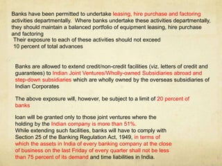 Banks have been permitted to undertake leasing, hire purchase and factoring
activities departmentally. Where banks undertake these activities departmentally,
they should maintain a balanced portfolio of equipment leasing, hire purchase
and factoring
Their exposure to each of these activities should not exceed
10 percent of total advances
Banks are allowed to extend credit/non-credit facilities (viz. letters of credit and
guarantees) to Indian Joint Ventures/Wholly-owned Subsidiaries abroad and
step-down subsidiaries which are wholly owned by the overseas subsidiaries of
Indian Corporates
The above exposure will, however, be subject to a limit of 20 percent of
banks
loan will be granted only to those joint ventures where the
holding by the Indian company is more than 51%.
While extending such facilities, banks will have to comply with
Section 25 of the Banking Regulation Act, 1949, in terms of
which the assets in India of every banking company at the close
of business on the last Friday of every quarter shall not be less
than 75 percent of its demand and time liabilities in India.
 