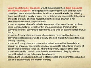 Banks' capital market exposures would include both their direct exposures
and indirect exposures. The aggregate exposure (both fund and non-fund
based) of banks to capital markets in all forms would include the following:
direct investment in equity shares, convertible bonds, convertible debentures
and units of equity-oriented mutual funds the corpus of which is not
exclusively invested in corporate debt;
advances against shares/bonds/debentures or other securities or on clean
basis to individuals for investment in shares (including IPOs/ESOPs),
convertible bonds, convertible debentures, and units of equity-oriented mutual
funds;
advances for any other purposes where shares or convertible bonds or
convertible debentures or units of equity oriented mutual funds are taken as
primary security;
advances for any other purposes to the extent secured by the collateral
security of shares or convertible bonds or convertible debentures or units of
equity oriented mutual funds i.e. where the primary security other than
shares/convertible bonds/convertible debentures/units of equity oriented
mutual funds does not fully cover the advances;
secured and unsecured advances to stockbrokers and guarantees issued on
behalf of stockbrokers and market makers;
 