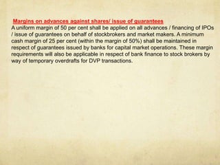 Margins on advances against shares/ issue of guarantees
A uniform margin of 50 per cent shall be applied on all advances / financing of IPOs
/ issue of guarantees on behalf of stockbrokers and market makers. A minimum
cash margin of 25 per cent (within the margin of 50%) shall be maintained in
respect of guarantees issued by banks for capital market operations. These margin
requirements will also be applicable in respect of bank finance to stock brokers by
way of temporary overdrafts for DVP transactions.
 