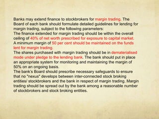 Banks may extend finance to stockbrokers for margin trading. The
Board of each bank should formulate detailed guidelines for lending for
margin trading, subject to the following parameters:
The finance extended for margin trading should be within the overall
ceiling of 40% of net worth prescribed for exposure to capital market.
A minimum margin of 50 per cent should be maintained on the funds
lent for margin trading.
The shares purchased with margin trading should be in dematerialised
mode under pledge to the lending bank. The bank should put in place
an appropriate system for monitoring and maintaining the margin of
50% on an ongoing basis.
The bank’s Board should prescribe necessary safeguards to ensure
that no "nexus" develops between inter-connected stock broking
entities/ stockbrokers and the bank in respect of margin trading. Margin
trading should be spread out by the bank among a reasonable number
of stockbrokers and stock broking entities.
 