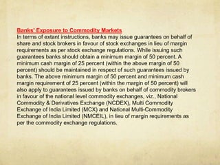 Banks' Exposure to Commodity Markets
In terms of extant instructions, banks may issue guarantees on behalf of
share and stock brokers in favour of stock exchanges in lieu of margin
requirements as per stock exchange regulations. While issuing such
guarantees banks should obtain a minimum margin of 50 percent. A
minimum cash margin of 25 percent (within the above margin of 50
percent) should be maintained in respect of such guarantees issued by
banks. The above minimum margin of 50 percent and minimum cash
margin requirement of 25 percent (within the margin of 50 percent) will
also apply to guarantees issued by banks on behalf of commodity brokers
in favour of the national level commodity exchanges, viz., National
Commodity & Derivatives Exchange (NCDEX), Multi Commodity
Exchange of India Limited (MCX) and National Multi-Commodity
Exchange of India Limited (NMCEIL), in lieu of margin requirements as
per the commodity exchange regulations.
 