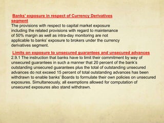 Banks’ exposure in respect of Currency Derivatives
segment
The provisions with respect to capital market exposure
including the related provisions with regard to maintenance
of 50% margin as well as intra-day monitoring are not
applicable to banks’ exposure to brokers under the currency
derivatives segment.
Limits on exposure to unsecured guarantees and unsecured advances
2.9.1 The instruction that banks have to limit their commitment by way of
unsecured guarantees in such a manner that 20 percent of the bank’s
outstanding unsecured guarantees plus the total of outstanding unsecured
advances do not exceed 15 percent of total outstanding advances has been
withdrawn to enable banks’ Boards to formulate their own policies on unsecured
exposures. Simultaneously, all exemptions allowed for computation of
unsecured exposures also stand withdrawn.
 