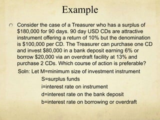 Example
Consider the case of a Treasurer who has a surplus of
$180,000 for 90 days. 90 day USD CDs are attractive
instrument offering a return of 10% but the denomination
is $100,000 per CD. The Treasurer can purchase one CD
and invest $80,000 in a bank deposit earning 6% or
borrow $20,000 via an overdraft facility at 13% and
purchase 2 CDs. Which course of action is preferable?
Soln: Let M=minimum size of investment instrument
S=surplus funds
i=interest rate on instrument
d=interest rate on the bank deposit
b=interest rate on borrowing or overdraft
 