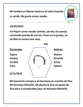 Mi nombre es Sharon Castro y mi color favorito
es verde. Me gusta comer sandia.
10/29/2015
Un Pajaro come mucho comida, carrots.Un conejo
comiendo comida de carrots. Viven en la granja, un
cerdito se comen una vaca.
FIN
Personajes Actores
Pajaro Sharon
Conejo Briseida
Cerdito Emily
Vaca Ayleen
3/11/2016
Mi mommi le compro a mi hermana un mochila de Elsa.
Mi hermana Michelle.Mi abuela le hizo un pastel de
Elsa para la cumpleaños para mi hermana Michelle.
 