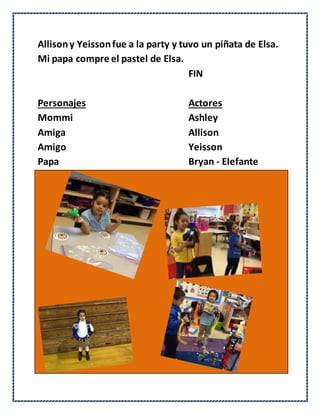 Allisony Yeissonfue a la party y tuvo un piñata de Elsa.
Mi papa compre el pastel de Elsa.
FIN
Personajes Actores
Mommi Ashley
Amiga Allison
Amigo Yeisson
Papa Bryan - Elefante
 